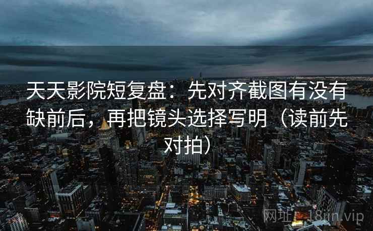 天天影院短复盘：先对齐截图有没有缺前后，再把镜头选择写明（读前先对拍）