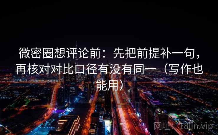 微密圈想评论前:先把前提补一句,再核对对比口径有没有同一(写作也能用)