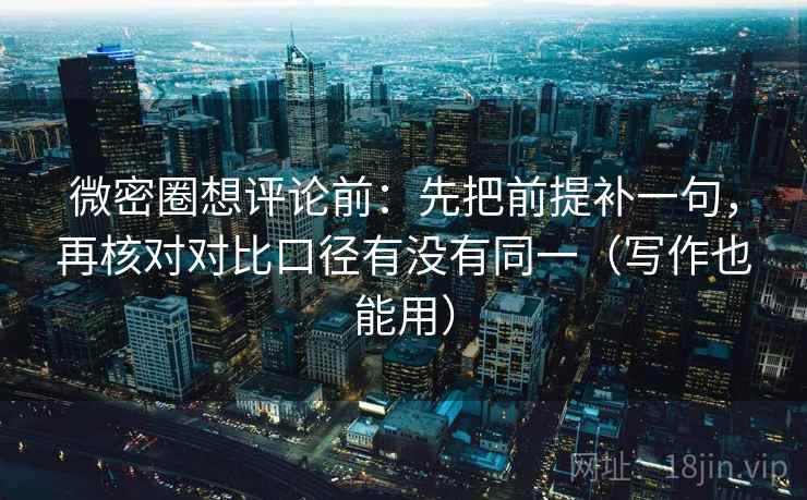 微密圈想评论前:先把前提补一句,再核对对比口径有没有同一(写作也能用)
