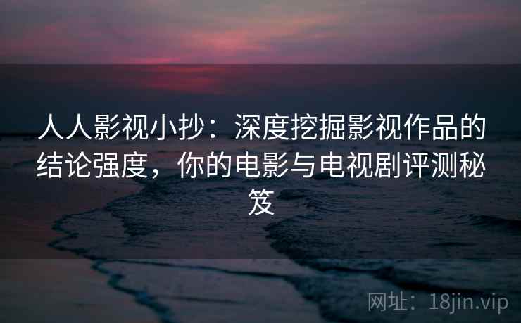 人人影视小抄：深度挖掘影视作品的结论强度，你的电影与电视剧评测秘笈