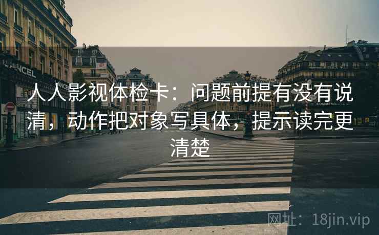 人人影视体检卡：问题前提有没有说清，动作把对象写具体，提示读完更清楚