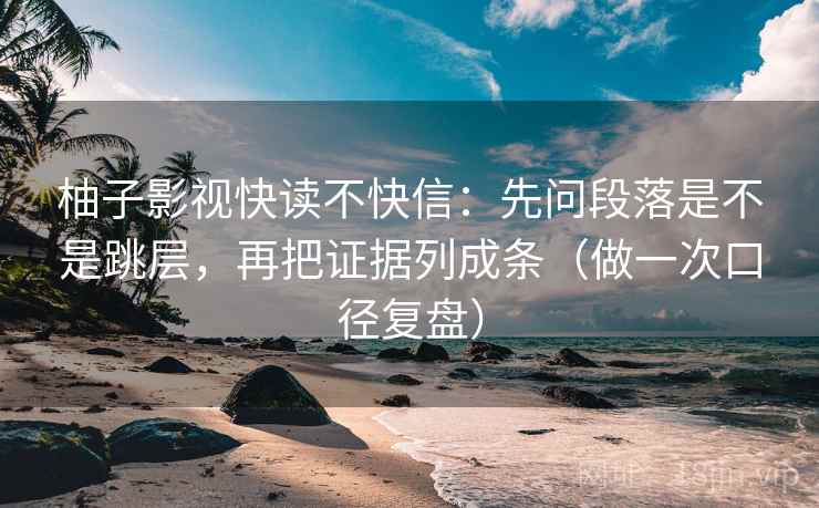 柚子影视快读不快信：先问段落是不是跳层，再把证据列成条（做一次口径复盘）