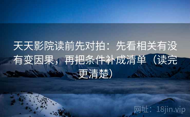 天天影院读前先对拍：先看相关有没有变因果，再把条件补成清单（读完更清楚）