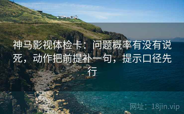 神马影视体检卡：问题概率有没有说死，动作把前提补一句，提示口径先行