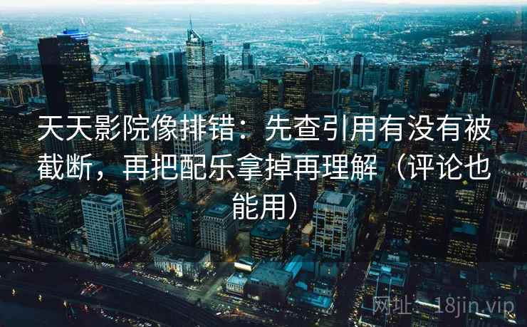 天天影院像排错：先查引用有没有被截断，再把配乐拿掉再理解（评论也能用）
