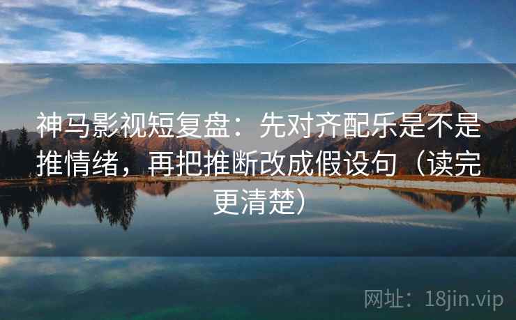 神马影视短复盘：先对齐配乐是不是推情绪，再把推断改成假设句（读完更清楚）