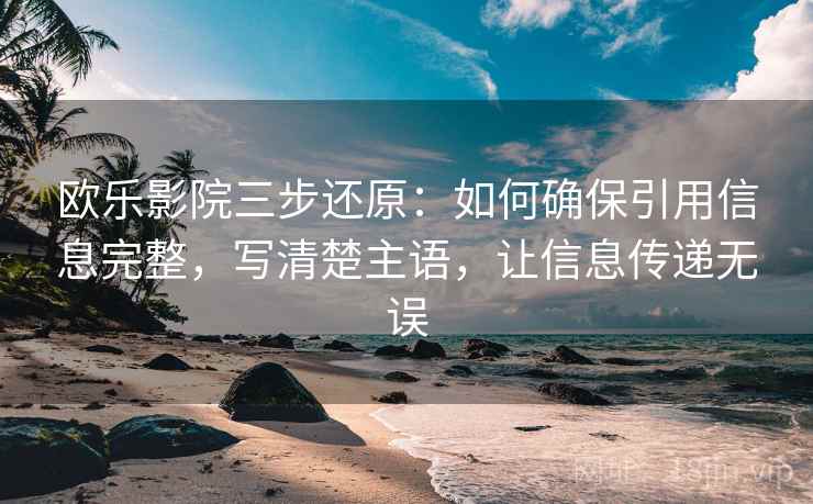 欧乐影院三步还原：如何确保引用信息完整，写清楚主语，让信息传递无误