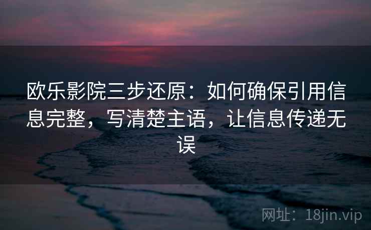 欧乐影院三步还原：如何确保引用信息完整，写清楚主语，让信息传递无误