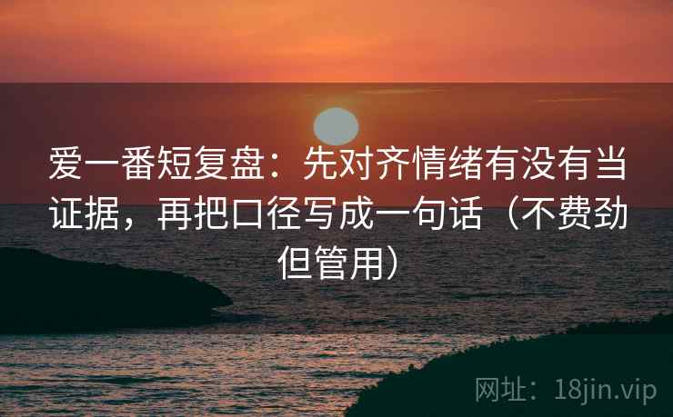 爱一番短复盘：先对齐情绪有没有当证据，再把口径写成一句话（不费劲但管用）