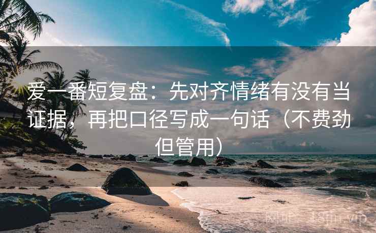 爱一番短复盘:先对齐情绪有没有当证据,再把口径写成一句话(不费劲但管用)