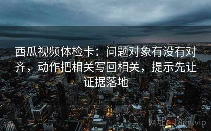 西瓜视频体检卡：问题对象有没有对齐，动作把相关写回相关，提示先让证据落地