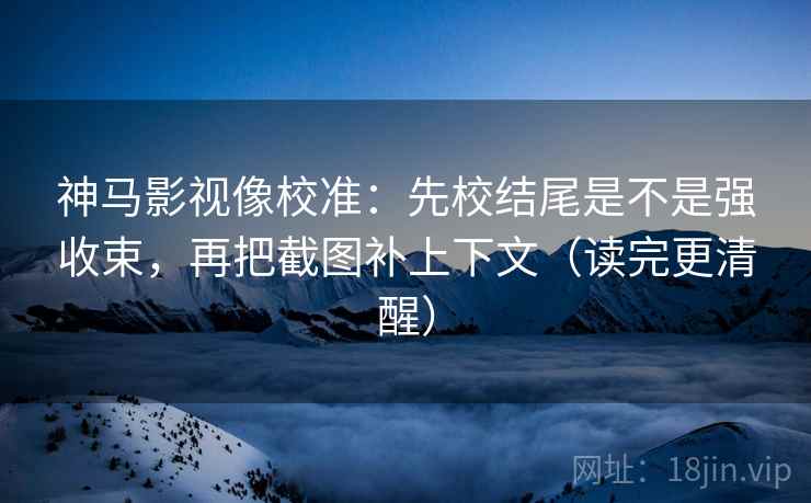 神马影视像校准：先校结尾是不是强收束，再把截图补上下文（读完更清醒）