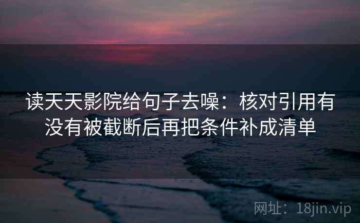 读天天影院给句子去噪:核对引用有没有被截断后再把条件补成清单