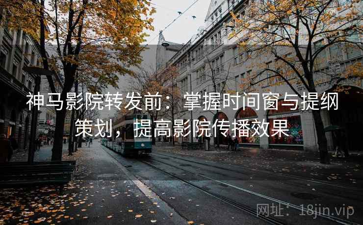 神马影院转发前：掌握时间窗与提纲策划，提高影院传播效果