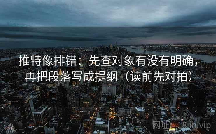 推特像排错：先查对象有没有明确，再把段落写成提纲（读前先对拍）