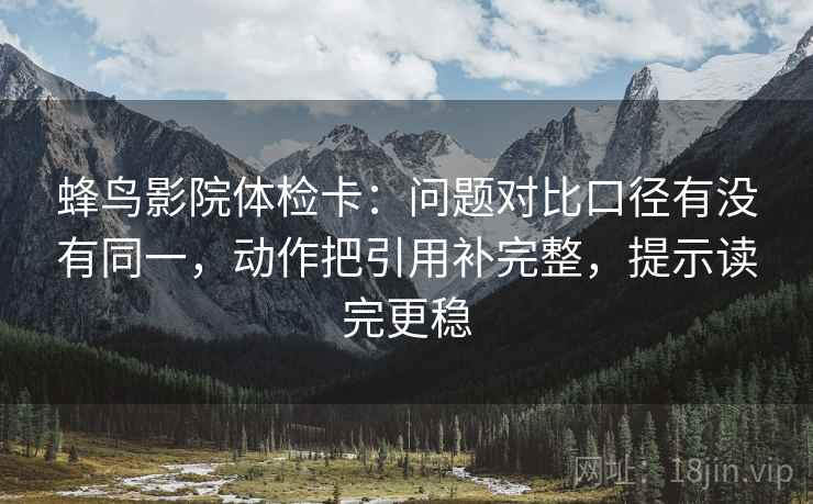 蜂鸟影院体检卡：问题对比口径有没有同一，动作把引用补完整，提示读完更稳