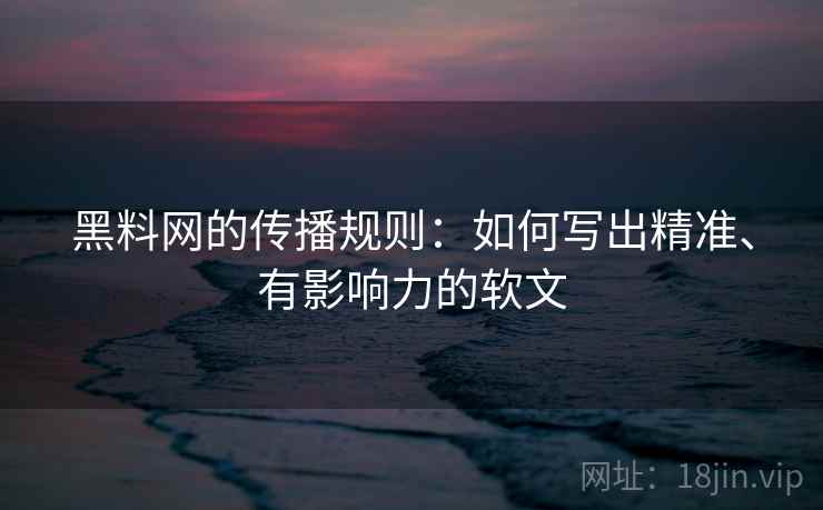 黑料网的传播规则：如何写出精准、有影响力的软文