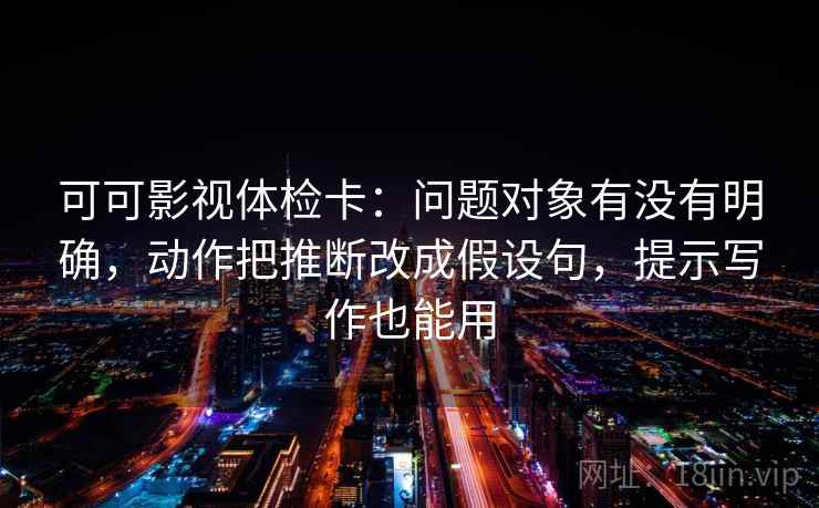 可可影视体检卡：问题对象有没有明确，动作把推断改成假设句，提示写作也能用