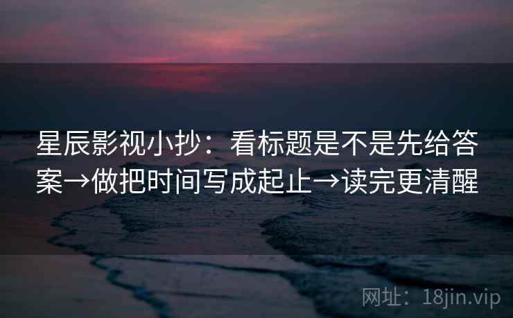 星辰影视小抄：看标题是不是先给答案→做把时间写成起止→读完更清醒