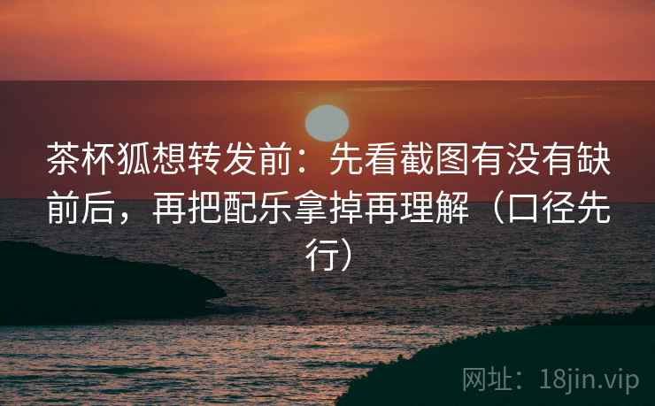 茶杯狐想转发前：先看截图有没有缺前后，再把配乐拿掉再理解（口径先行）