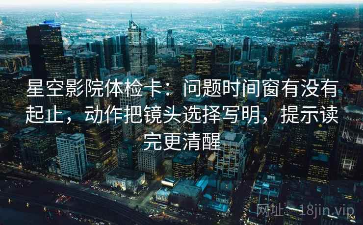 星空影院体检卡：问题时间窗有没有起止，动作把镜头选择写明，提示读完更清醒