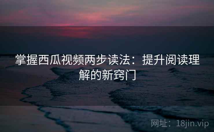 掌握西瓜视频两步读法：提升阅读理解的新窍门