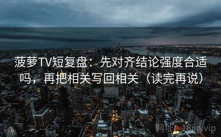 菠萝TV短复盘：先对齐结论强度合适吗，再把相关写回相关（读完再说）