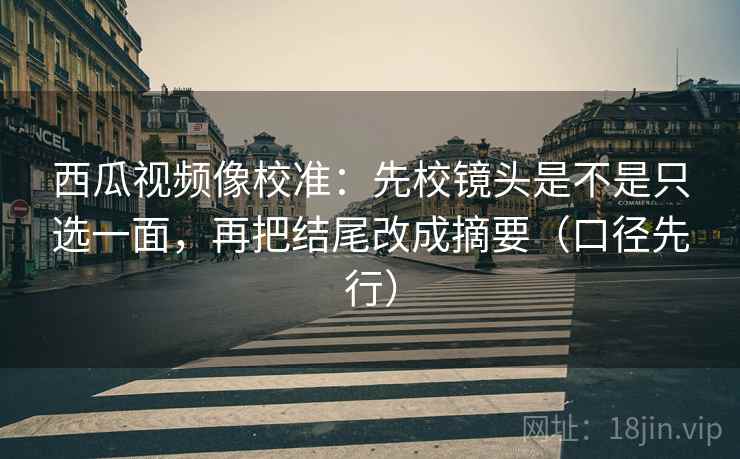 西瓜视频像校准：先校镜头是不是只选一面，再把结尾改成摘要（口径先行）