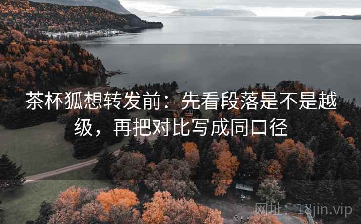 茶杯狐想转发前：先看段落是不是越级，再把对比写成同口径