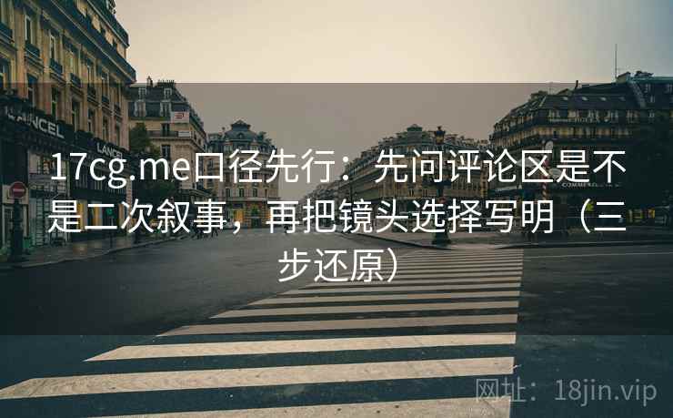 17cg.me口径先行：先问评论区是不是二次叙事，再把镜头选择写明（三步还原）