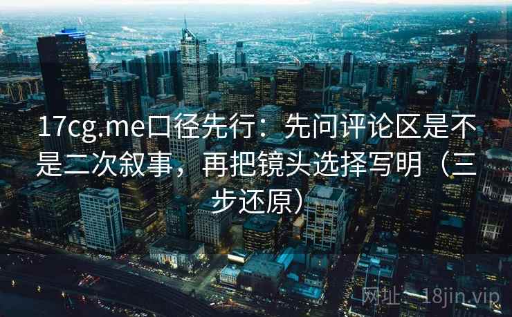 17cg.me口径先行：先问评论区是不是二次叙事，再把镜头选择写明（三步还原）