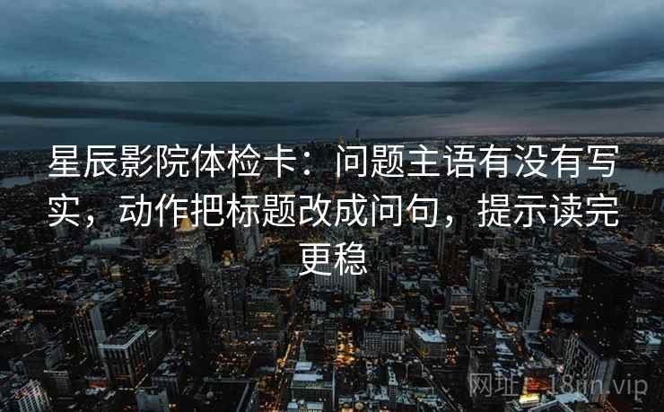 星辰影院体检卡:问题主语有没有写实,动作把标题改成问句,提示读完更稳