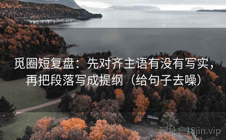 觅圈短复盘：先对齐主语有没有写实，再把段落写成提纲（给句子去噪）