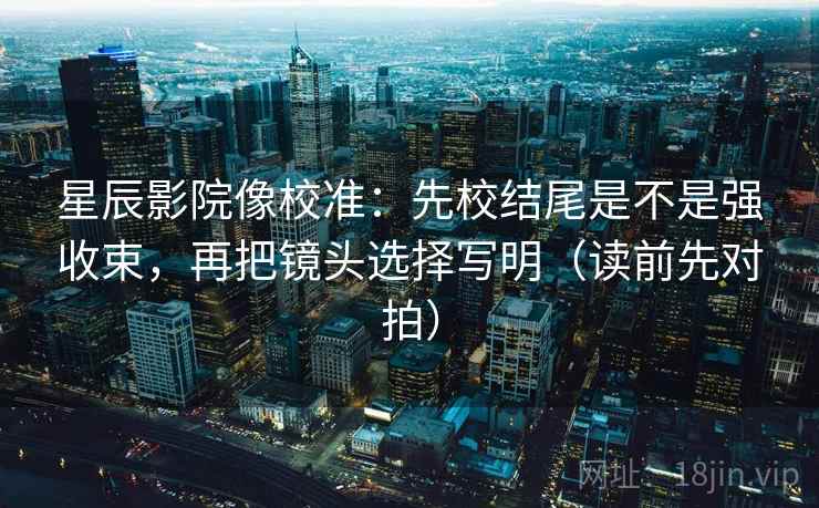 星辰影院像校准:先校结尾是不是强收束,再把镜头选择写明(读前先对拍)