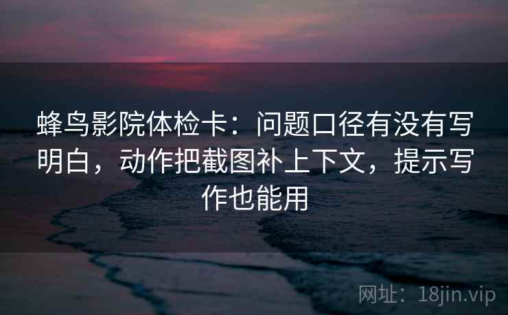蜂鸟影院体检卡：问题口径有没有写明白，动作把截图补上下文，提示写作也能用  第2张