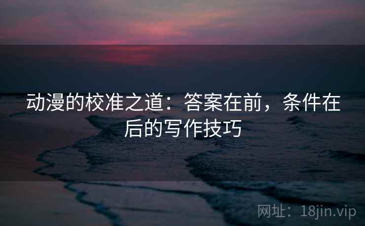 动漫的校准之道:答案在前,条件在后的写作技巧