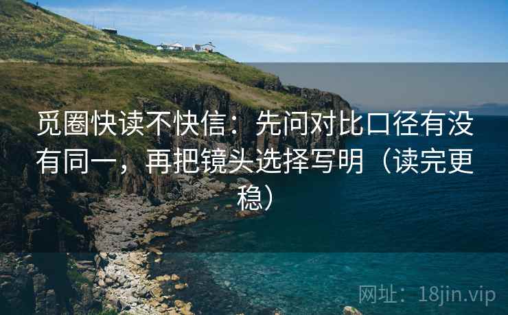 觅圈快读不快信:先问对比口径有没有同一,再把镜头选择写明(读完更稳)
