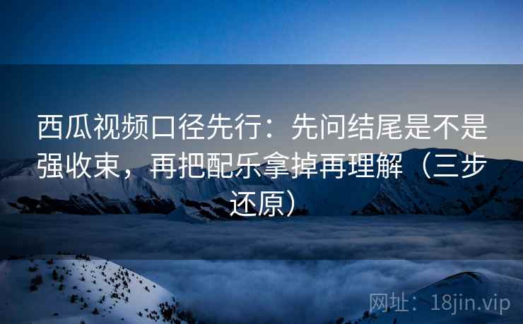 西瓜视频口径先行：先问结尾是不是强收束，再把配乐拿掉再理解（三步还原）