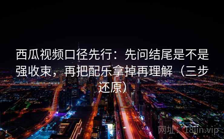 西瓜视频口径先行：先问结尾是不是强收束，再把配乐拿掉再理解（三步还原）