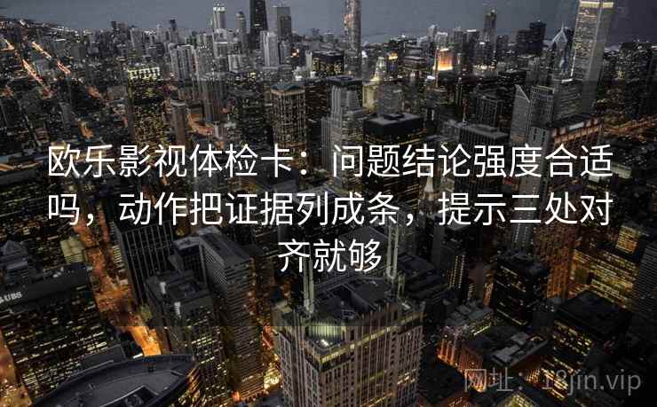 欧乐影视体检卡：问题结论强度合适吗，动作把证据列成条，提示三处对齐就够
